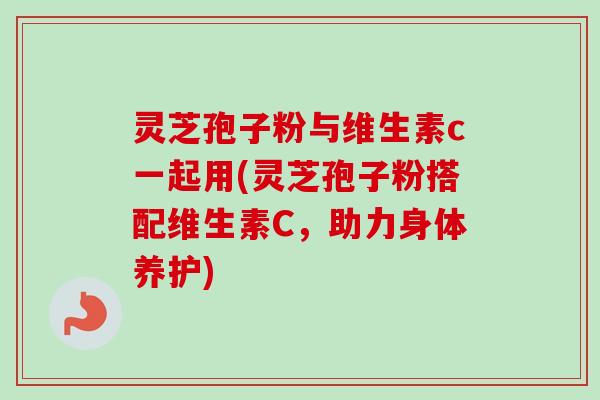 灵芝孢子粉与维生素c一起用(灵芝孢子粉搭配维生素C，助力身体养护)-第1张图片-卓越灵芝孢子粉