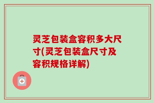 灵芝包装盒容积多大尺寸(灵芝包装盒尺寸及容积规格详解)-第1张图片-卓越灵芝孢子粉 灵芝包装盒容积多大尺寸(灵芝包装盒尺寸及容积规格详解)-第1张图片-卓越灵芝孢子粉