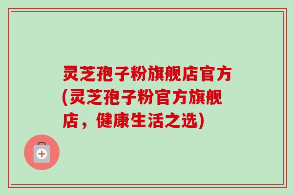 灵芝孢子粉旗舰店官方(灵芝孢子粉官方旗舰店,健康生活之选)-第1张图片-卓越灵芝孢子粉 灵芝孢子粉旗舰店官方(灵芝孢子粉官方旗舰店,健康生活之选)-第1张图片-卓越灵芝孢子粉