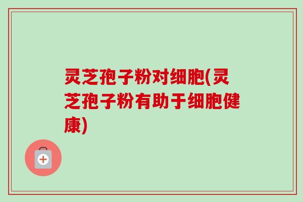 灵芝孢子粉对细胞(灵芝孢子粉有助于细胞健康)-第1张图片-卓越灵芝孢子粉