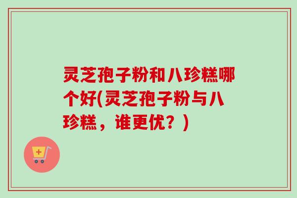 灵芝孢子粉和八珍糕哪个好(灵芝孢子粉与八珍糕,谁更优?)-第1张图片-卓越灵芝孢子粉 灵芝孢子粉和八珍糕哪个好(灵芝孢子粉与八珍糕,谁更优?)-第1张图片-卓越灵芝孢子粉