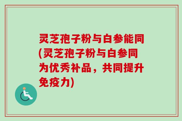 灵芝孢子粉与白参能同(灵芝孢子粉与白参同为优秀补品,共同提升免疫力)-第1张图片-卓越灵芝孢子粉 灵芝孢子粉与白参能同(灵芝孢子粉与白参同为优秀补品,共同提升免疫力)-第1张图片-卓越灵芝孢子粉