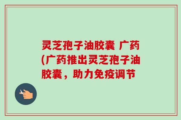 灵芝孢子油胶囊 广药(广药推出灵芝孢子油胶囊，助力免疫调节-第1张图片-卓越灵芝孢子粉