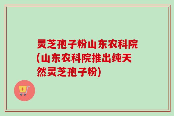灵芝孢子粉山东农科院(山东农科院推出纯天然灵芝孢子粉)-第1张图片-卓越灵芝孢子粉
