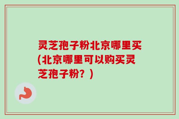 灵芝孢子粉北京哪里买(北京哪里可以购买灵芝孢子粉?)-第1张图片-卓越灵芝孢子粉 灵芝孢子粉北京哪里买(北京哪里可以购买灵芝孢子粉?)-第1张图片-卓越灵芝孢子粉