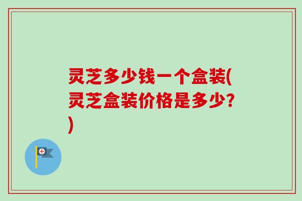 灵芝多少钱一个盒装(灵芝盒装价格是多少?)-第1张图片-卓越灵芝孢子粉 灵芝多少钱一个盒装(灵芝盒装价格是多少?)-第1张图片-卓越灵芝孢子粉