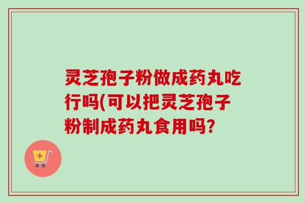 灵芝孢子粉做成药丸吃行吗(可以把灵芝孢子粉制成药丸食用吗？-第1张图片-卓越灵芝孢子粉