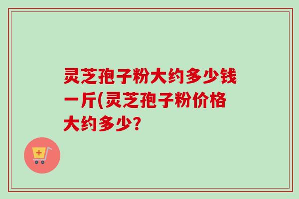 灵芝孢子粉大约多少钱一斤(灵芝孢子粉价格大约多少?-第1张图片-卓越灵芝孢子粉 灵芝孢子粉大约多少钱一斤(灵芝孢子粉价格大约多少?-第1张图片-卓越灵芝孢子粉