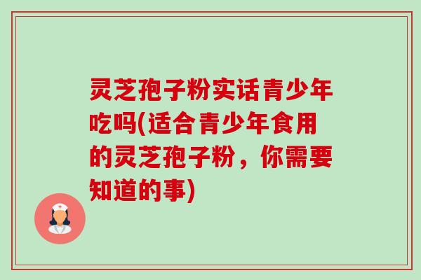灵芝孢子粉实话青少年吃吗(适合青少年食用的灵芝孢子粉，你需要知道的事)-第1张图片-卓越灵芝孢子粉