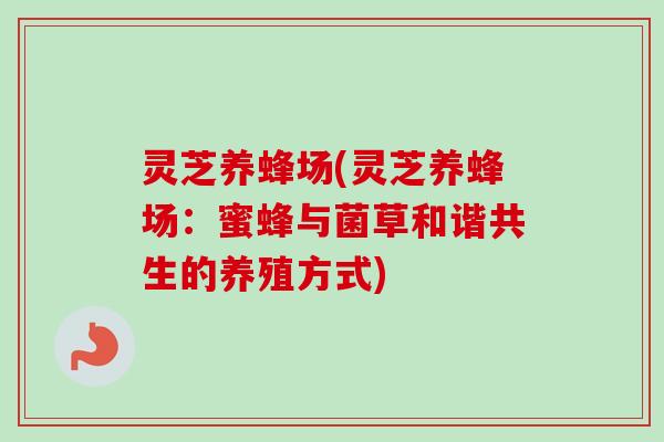 灵芝养蜂场(灵芝养蜂场:蜜蜂与菌草和谐共生的养殖方式)-第1张图片-卓越灵芝孢子粉 灵芝养蜂场(灵芝养蜂场:蜜蜂与菌草和谐共生的养殖方式)-第1张图片-卓越灵芝孢子粉