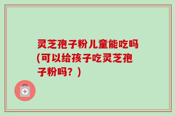 灵芝孢子粉儿童能吃吗(可以给孩子吃灵芝孢子粉吗?)-第1张图片-卓越灵芝孢子粉 灵芝孢子粉儿童能吃吗(可以给孩子吃灵芝孢子粉吗?)-第1张图片-卓越灵芝孢子粉