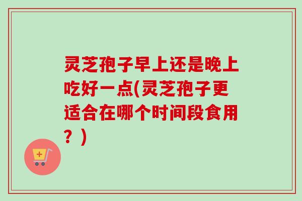 灵芝孢子早上还是晚上吃好一点(灵芝孢子更适合在哪个时间段食用?)-第1张图片-卓越灵芝孢子粉 灵芝孢子早上还是晚上吃好一点(灵芝孢子更适合在哪个时间段食用?)-第1张图片-卓越灵芝孢子粉