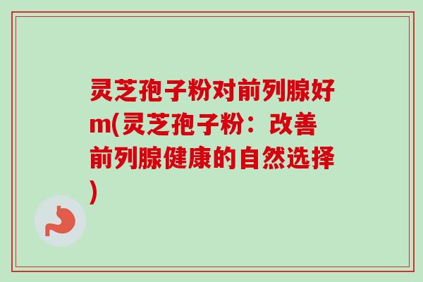 灵芝孢子粉对前列腺好m(灵芝孢子粉:改善前列腺健康的自然选择)-第1张图片-卓越灵芝孢子粉 灵芝孢子粉对前列腺好m(灵芝孢子粉:改善前列腺健康的自然选择)-第1张图片-卓越灵芝孢子粉