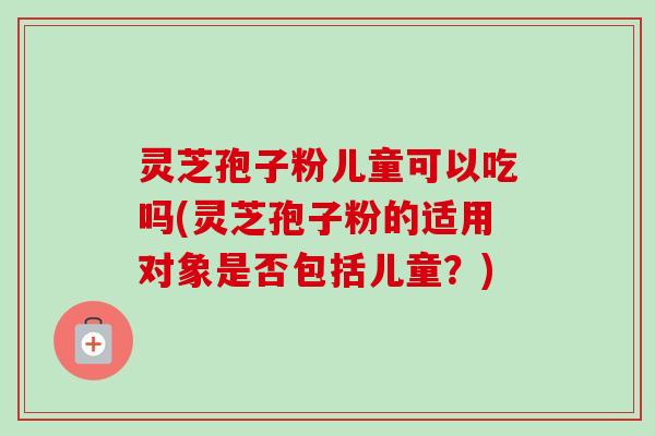 灵芝孢子粉儿童可以吃吗(灵芝孢子粉的适用对象是否包括儿童?)-第1张图片-卓越灵芝孢子粉 灵芝孢子粉儿童可以吃吗(灵芝孢子粉的适用对象是否包括儿童?)-第1张图片-卓越灵芝孢子粉