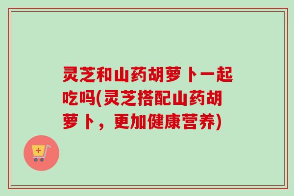 灵芝和山药胡萝卜一起吃吗(灵芝搭配山药胡萝卜,更加健康营养)-第1张图片-卓越灵芝孢子粉 灵芝和山药胡萝卜一起吃吗(灵芝搭配山药胡萝卜,更加健康营养)-第1张图片-卓越灵芝孢子粉