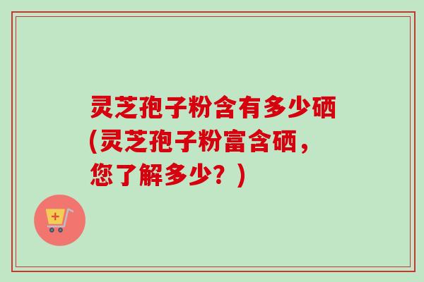 灵芝孢子粉含有多少硒(灵芝孢子粉富含硒,您了解多少?)-第1张图片-卓越灵芝孢子粉 灵芝孢子粉含有多少硒(灵芝孢子粉富含硒,您了解多少?)-第1张图片-卓越灵芝孢子粉