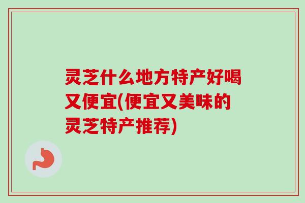 灵芝什么地方特产好喝又便宜(便宜又美味的灵芝特产推荐)-第1张图片-卓越灵芝孢子粉 灵芝什么地方特产好喝又便宜(便宜又美味的灵芝特产推荐)-第1张图片-卓越灵芝孢子粉