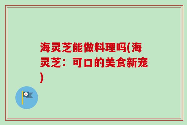 海灵芝能做料理吗(海灵芝:可口的美食新宠)-第1张图片-卓越灵芝孢子粉 海灵芝能做料理吗(海灵芝:可口的美食新宠)-第1张图片-卓越灵芝孢子粉