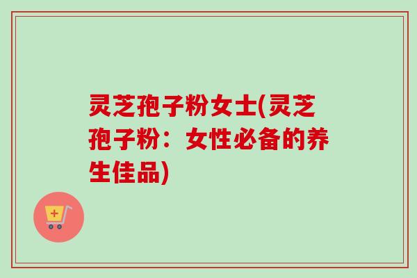 灵芝孢子粉女士(灵芝孢子粉：女性必备的养生佳品)-第1张图片-卓越灵芝孢子粉