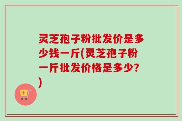 灵芝孢子粉批发价是多少钱一斤(灵芝孢子粉一斤批发价格是多少?)-第1张图片-卓越灵芝孢子粉 灵芝孢子粉批发价是多少钱一斤(灵芝孢子粉一斤批发价格是多少?)-第1张图片-卓越灵芝孢子粉