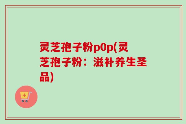 灵芝孢子粉p0p(灵芝孢子粉:滋补养生圣品)-第1张图片-卓越灵芝孢子粉 灵芝孢子粉p0p(灵芝孢子粉:滋补养生圣品)-第1张图片-卓越灵芝孢子粉