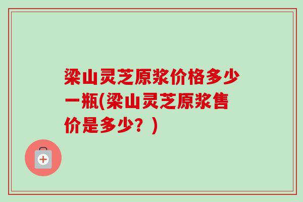 梁山灵芝原浆价格多少一瓶(梁山灵芝原浆售价是多少?)-第1张图片-卓越灵芝孢子粉 梁山灵芝原浆价格多少一瓶(梁山灵芝原浆售价是多少?)-第1张图片-卓越灵芝孢子粉