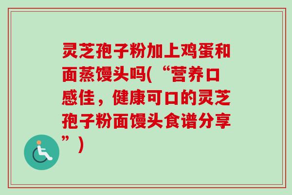 灵芝孢子粉加上鸡蛋和面蒸馒头吗(“营养口感佳,健康可口的灵芝孢子粉面馒头食谱分享”)-第1张图片-卓越灵芝孢子粉 灵芝孢子粉加上鸡蛋和面蒸馒头吗(“营养口感佳,健康可口的灵芝孢子粉面馒头食谱分享”)-第1张图片-卓越灵芝孢子粉