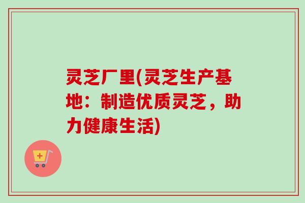 灵芝厂里(灵芝生产基地:制造优质灵芝,助力健康生活)-第1张图片-卓越灵芝孢子粉 灵芝厂里(灵芝生产基地:制造优质灵芝,助力健康生活)-第1张图片-卓越灵芝孢子粉