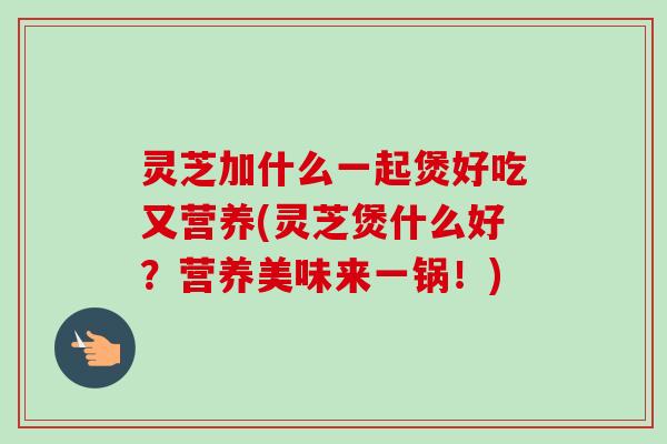 灵芝加什么一起煲好吃又营养(灵芝煲什么好?营养美味来一锅!)-第1张图片-卓越灵芝孢子粉 灵芝加什么一起煲好吃又营养(灵芝煲什么好?营养美味来一锅!)-第1张图片-卓越灵芝孢子粉
