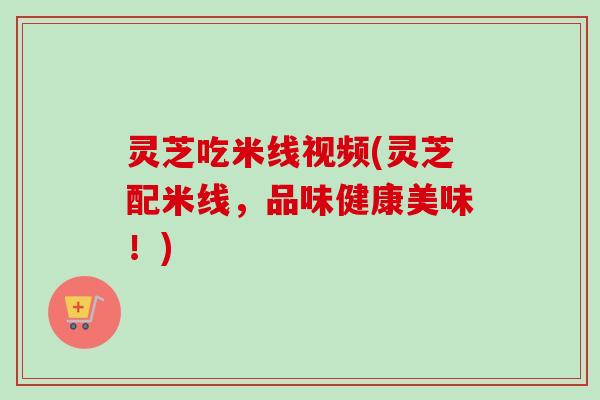 灵芝吃米线视频(灵芝配米线，品味健康美味！)-第1张图片-卓越灵芝孢子粉