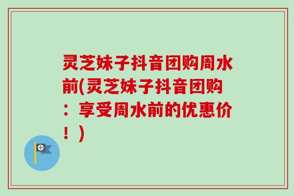 灵芝妹子抖音团购周水前(灵芝妹子抖音团购：享受周水前的优惠价！)-第1张图片-卓越灵芝孢子粉