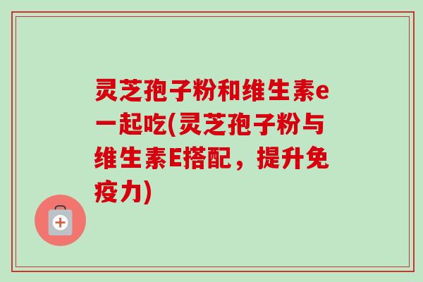 灵芝孢子粉和维生素e一起吃(灵芝孢子粉与维生素E搭配,提升免疫力)-第1张图片-卓越灵芝孢子粉 灵芝孢子粉和维生素e一起吃(灵芝孢子粉与维生素E搭配,提升免疫力)-第1张图片-卓越灵芝孢子粉