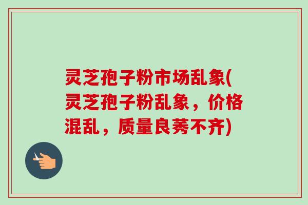 灵芝孢子粉市场乱象(灵芝孢子粉乱象,价格混乱,质量良莠不齐)-第1张图片-卓越灵芝孢子粉 灵芝孢子粉市场乱象(灵芝孢子粉乱象,价格混乱,质量良莠不齐)-第1张图片-卓越灵芝孢子粉