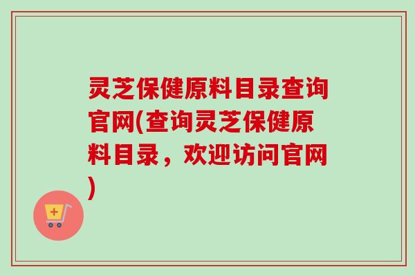 灵芝保健原料目录查询官网(查询灵芝保健原料目录,欢迎访问官网)-第1张图片-卓越灵芝孢子粉 灵芝保健原料目录查询官网(查询灵芝保健原料目录,欢迎访问官网)-第1张图片-卓越灵芝孢子粉
