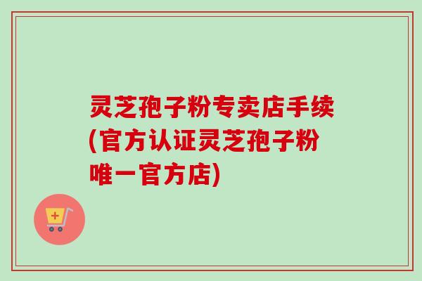 灵芝孢子粉专卖店手续(官方认证灵芝孢子粉唯一官方店)-第1张图片-卓越灵芝孢子粉 灵芝孢子粉专卖店手续(官方认证灵芝孢子粉唯一官方店)-第1张图片-卓越灵芝孢子粉