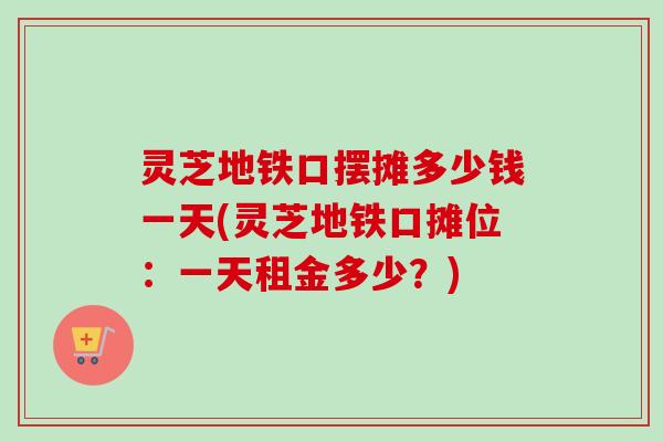 灵芝地铁口摆摊多少钱一天(灵芝地铁口摊位:一天租金多少?)-第1张图片-卓越灵芝孢子粉 灵芝地铁口摆摊多少钱一天(灵芝地铁口摊位:一天租金多少?)-第1张图片-卓越灵芝孢子粉