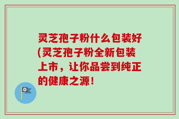 灵芝孢子粉什么包装好(灵芝孢子粉全新包装上市，让你品尝到纯正的健康之源！-第1张图片-卓越灵芝孢子粉