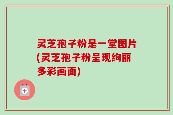 灵芝孢子粉是一堂图片(灵芝孢子粉呈现绚丽多彩画面)-第1张图片-卓越灵芝孢子粉