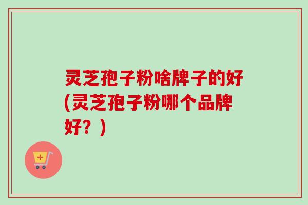 灵芝孢子粉啥牌子的好(灵芝孢子粉哪个品牌好？)-第1张图片-卓越灵芝孢子粉