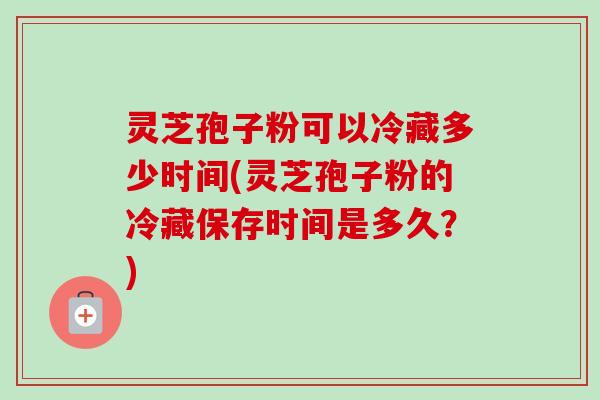 灵芝孢子粉可以冷藏多少时间(灵芝孢子粉的冷藏保存时间是多久?)-第1张图片-卓越灵芝孢子粉 灵芝孢子粉可以冷藏多少时间(灵芝孢子粉的冷藏保存时间是多久?)-第1张图片-卓越灵芝孢子粉