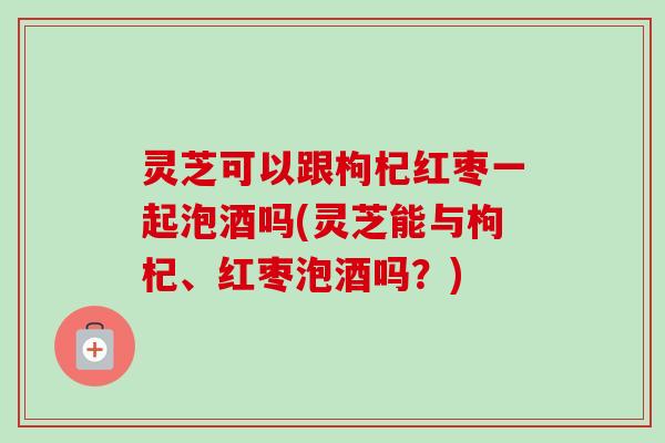 灵芝可以跟枸杞红枣一起泡酒吗(灵芝能与枸杞、红枣泡酒吗?)-第1张图片-卓越灵芝孢子粉 灵芝可以跟枸杞红枣一起泡酒吗(灵芝能与枸杞、红枣泡酒吗?)-第1张图片-卓越灵芝孢子粉