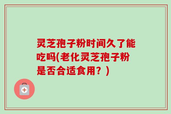 灵芝孢子粉时间久了能吃吗(老化灵芝孢子粉是否合适食用?)-第1张图片-卓越灵芝孢子粉 灵芝孢子粉时间久了能吃吗(老化灵芝孢子粉是否合适食用?)-第1张图片-卓越灵芝孢子粉