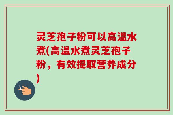 灵芝孢子粉可以高温水煮(高温水煮灵芝孢子粉，有效提取营养成分)-第1张图片-卓越灵芝孢子粉