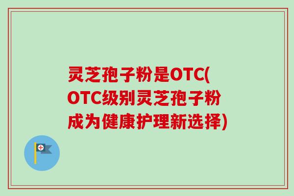 灵芝孢子粉是OTC(OTC级别灵芝孢子粉成为健康护理新选择)-第1张图片-卓越灵芝孢子粉 灵芝孢子粉是OTC(OTC级别灵芝孢子粉成为健康护理新选择)-第1张图片-卓越灵芝孢子粉