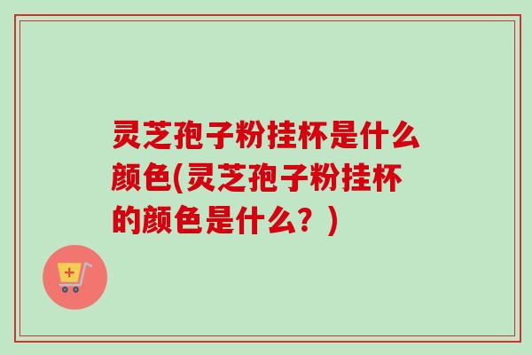 灵芝孢子粉挂杯是什么颜色(灵芝孢子粉挂杯的颜色是什么?)-第1张图片-卓越灵芝孢子粉 灵芝孢子粉挂杯是什么颜色(灵芝孢子粉挂杯的颜色是什么?)-第1张图片-卓越灵芝孢子粉