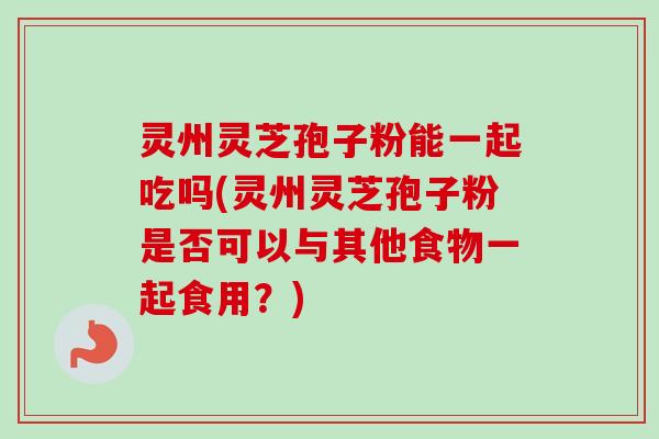 灵州灵芝孢子粉能一起吃吗(灵州灵芝孢子粉是否可以与其他食物一起食用?)-第1张图片-卓越灵芝孢子粉 灵州灵芝孢子粉能一起吃吗(灵州灵芝孢子粉是否可以与其他食物一起食用?)-第1张图片-卓越灵芝孢子粉