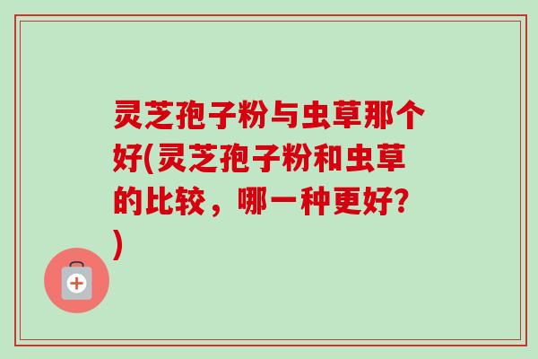 灵芝孢子粉与虫草那个好(灵芝孢子粉和虫草的比较,哪一种更好?)-第1张图片-卓越灵芝孢子粉 灵芝孢子粉与虫草那个好(灵芝孢子粉和虫草的比较,哪一种更好?)-第1张图片-卓越灵芝孢子粉