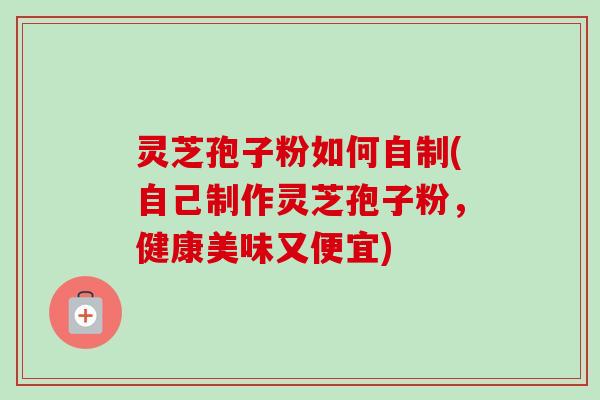 灵芝孢子粉如何自制(自己制作灵芝孢子粉，健康美味又便宜)-第1张图片-卓越灵芝孢子粉