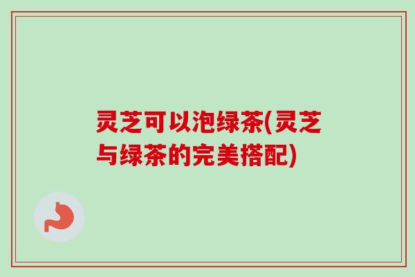 灵芝可以泡绿茶(灵芝与绿茶的完美搭配)-第1张图片-卓越灵芝孢子粉 灵芝可以泡绿茶(灵芝与绿茶的完美搭配)-第1张图片-卓越灵芝孢子粉