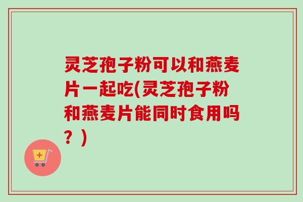 灵芝孢子粉可以和燕麦片一起吃(灵芝孢子粉和燕麦片能同时食用吗?)-第1张图片-卓越灵芝孢子粉 灵芝孢子粉可以和燕麦片一起吃(灵芝孢子粉和燕麦片能同时食用吗?)-第1张图片-卓越灵芝孢子粉